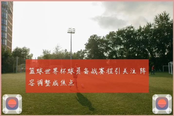 篮球世界杯球员备战赛程引关注 阵容调整成焦点
