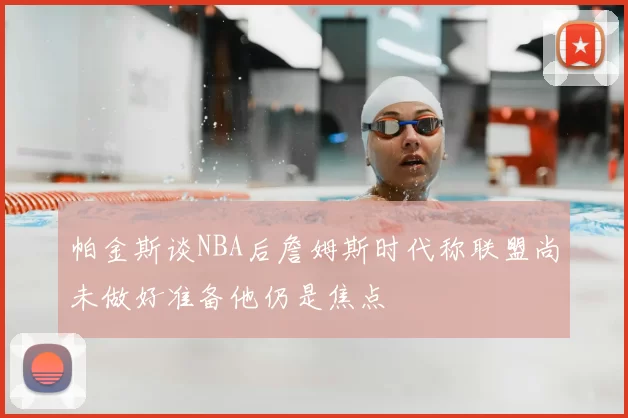 帕金斯谈NBA后詹姆斯时代称联盟尚未做好准备他仍是焦点