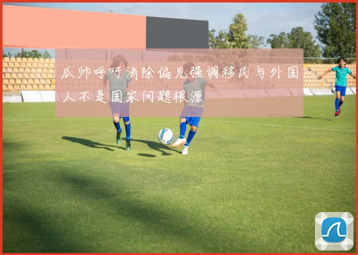 瓜帅呼吁消除偏见强调移民与外国人不是国家问题根源