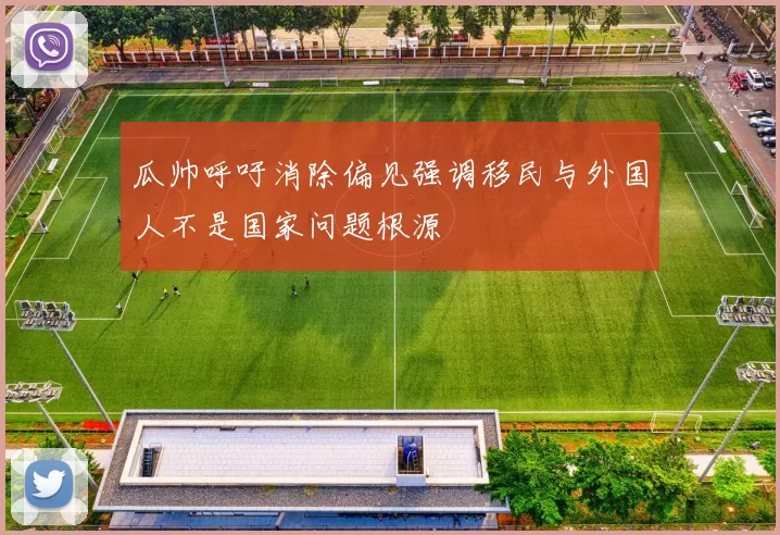 瓜帅呼吁消除偏见强调移民与外国人不是国家问题根源