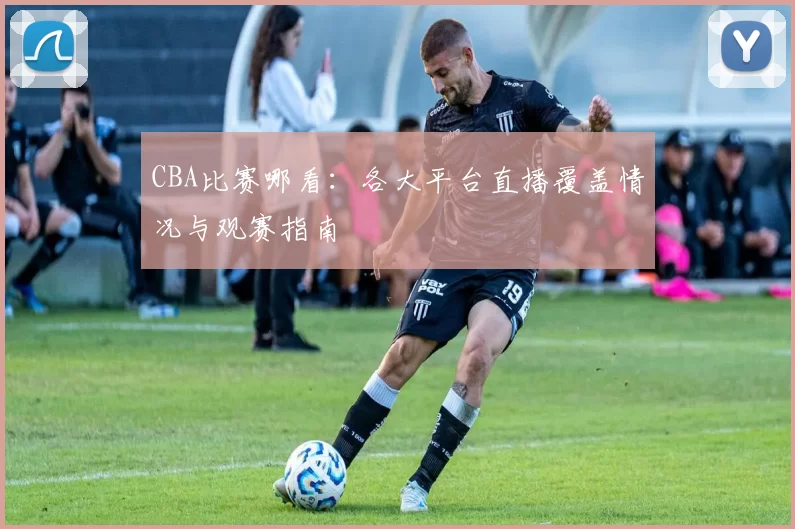 CBA比赛哪看：各大平台直播覆盖情况与观赛指南