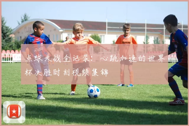 点球大战全记录：心跳加速的世界杯决胜时刻视频集锦