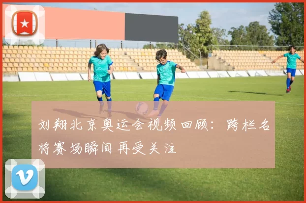 刘翔北京奥运会视频回顾：跨栏名将赛场瞬间再受关注