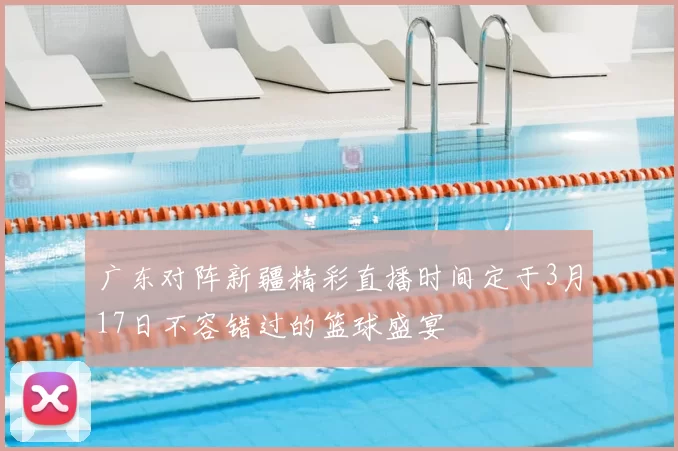 广东对阵新疆精彩直播时间定于3月17日不容错过的篮球盛宴
