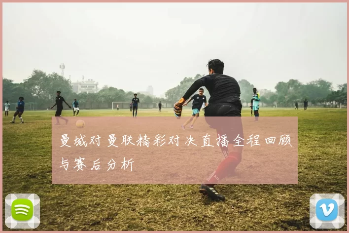 曼城对曼联精彩对决直播全程回顾与赛后分析