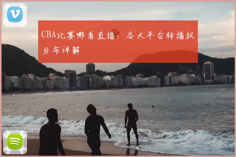 CBA比赛哪看直播，各大平台转播权分布详解