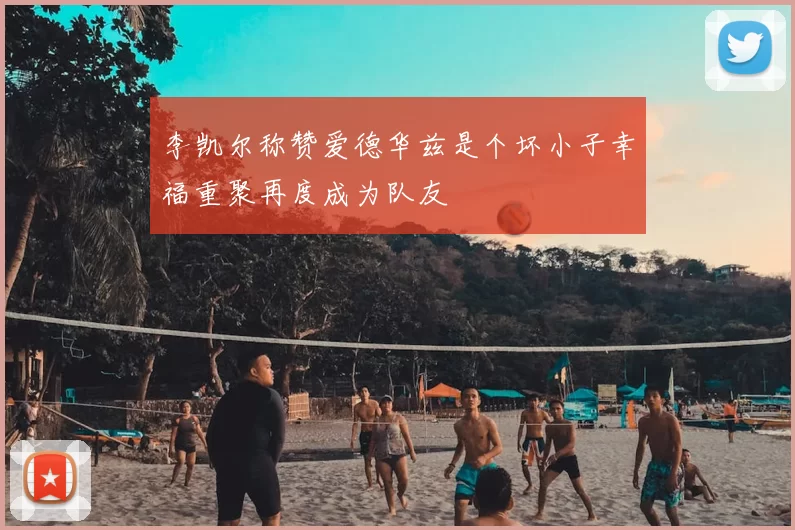 李凯尔称赞爱德华兹是个坏小子幸福重聚再度成为队友