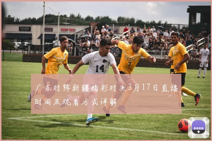 广东对阵新疆精彩对决3月17日直播时间及观看方式详解