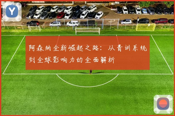 阿森纳全新崛起之路：从青训系统到全球影响力的全面解析