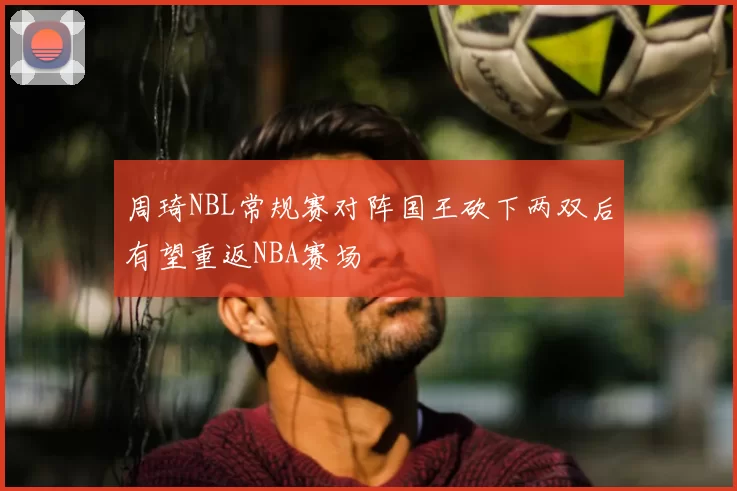 周琦NBL常规赛对阵国王砍下两双后有望重返NBA赛场