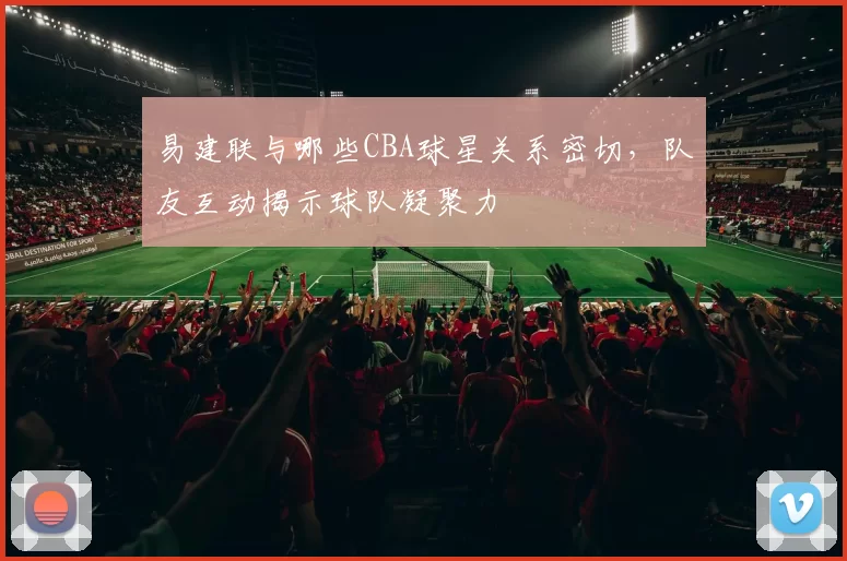 易建联与哪些CBA球星关系密切，队友互动揭示球队凝聚力