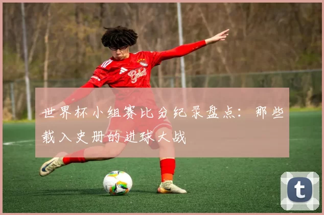 世界杯小组赛比分纪录盘点：那些载入史册的进球大战