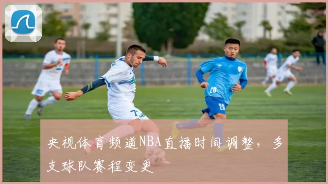 央视体育频道NBA直播时间调整，多支球队赛程变更