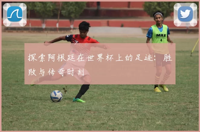 探索阿根廷在世界杯上的足迹：胜败与传奇时刻
