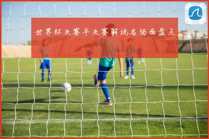 世界杯决赛半决赛解说名场面盘点