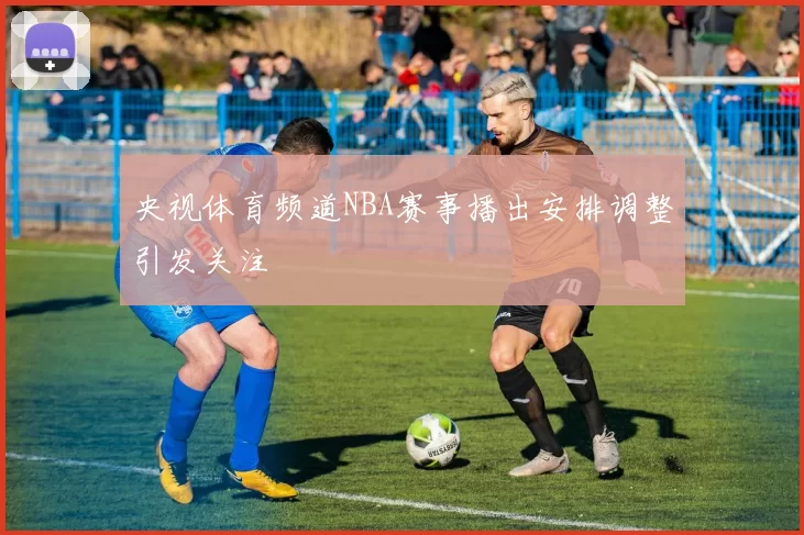 央视体育频道NBA赛事播出安排调整引发关注