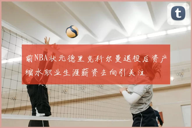 前NBA状元德里克科尔曼退役后资产缩水职业生涯薪资去向引关注