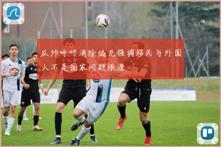 瓜帅呼吁消除偏见强调移民与外国人不是国家问题根源