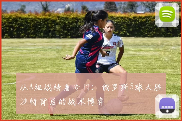 从A组战绩看冷门：俄罗斯5球大胜沙特背后的战术博弈