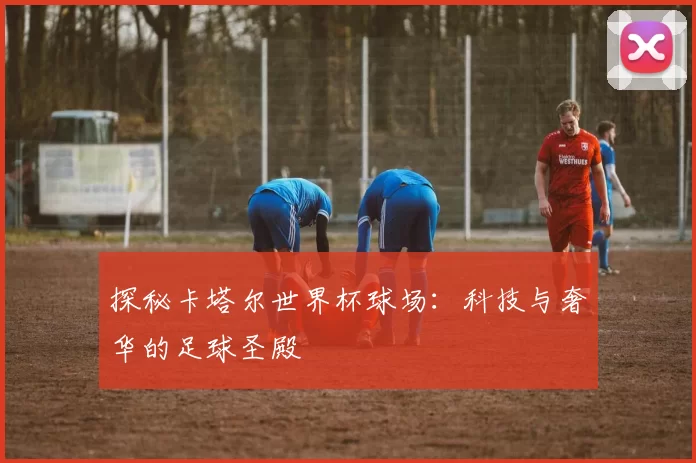 探秘卡塔尔世界杯球场：科技与奢华的足球圣殿
