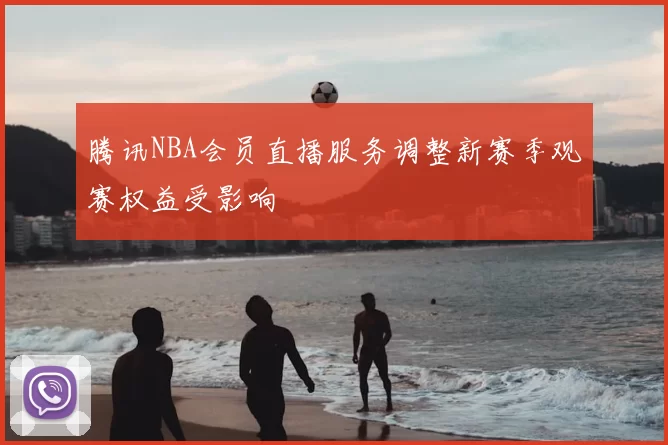 腾讯NBA会员直播服务调整新赛季观赛权益受影响