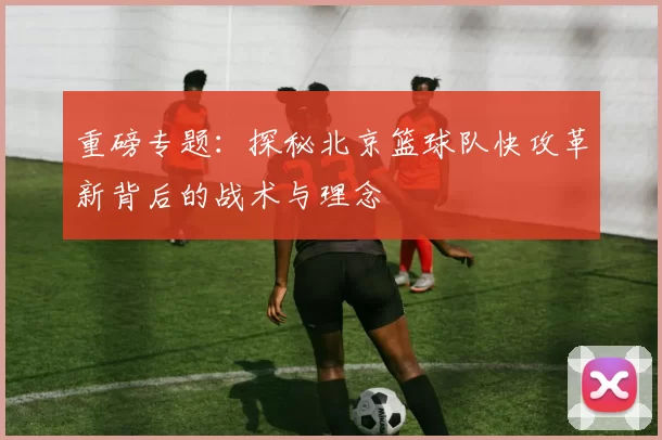 重磅专题：探秘北京篮球队快攻革新背后的战术与理念