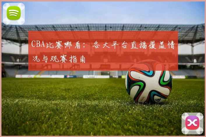 CBA比赛哪看：各大平台直播覆盖情况与观赛指南